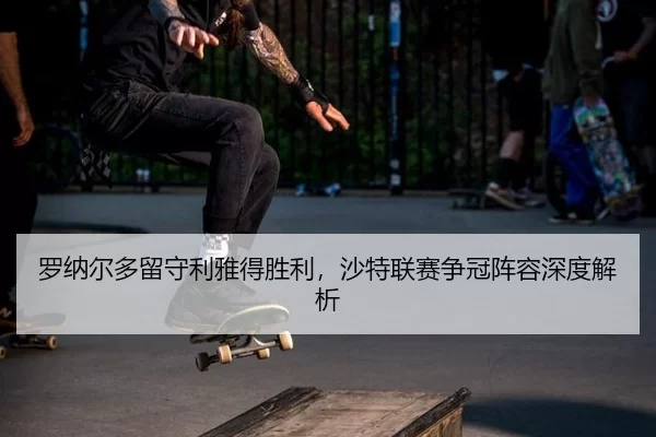 罗纳尔多留守利雅得胜利，沙特联赛争冠阵容深度解析